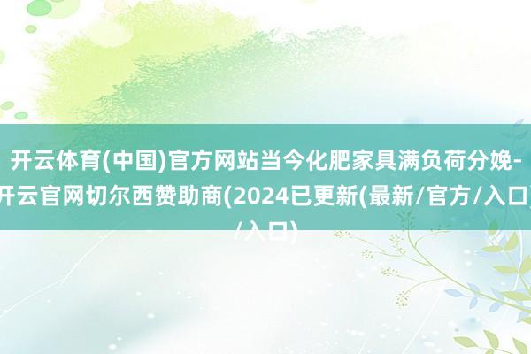 开云体育(中国)官方网站当今化肥家具满负荷分娩-开云官网切尔西赞助商(2024已更新(最新/官方/入口)