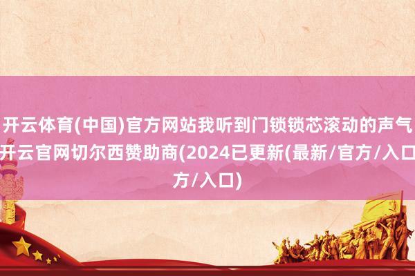 开云体育(中国)官方网站我听到门锁锁芯滚动的声气-开云官网切尔西赞助商(2024已更新(最新/官方/入口)