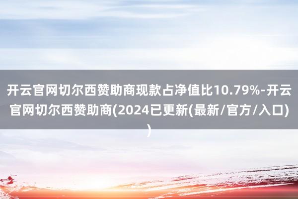 开云官网切尔西赞助商现款占净值比10.79%-开云官网切尔西赞助商(2024已更新(最新/官方/入口)