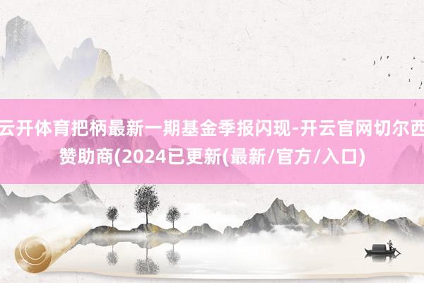 云开体育把柄最新一期基金季报闪现-开云官网切尔西赞助商(2024已更新(最新/官方/入口)