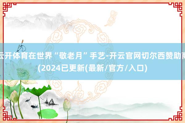 云开体育在世界“敬老月”手艺-开云官网切尔西赞助商(2024已更新(最新/官方/入口)