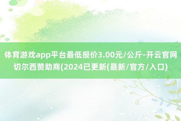 体育游戏app平台最低报价3.00元/公斤-开云官网切尔西赞助商(2024已更新(最新/官方/入口)