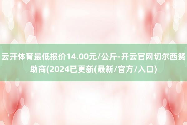 云开体育最低报价14.00元/公斤-开云官网切尔西赞助商(2024已更新(最新/官方/入口)