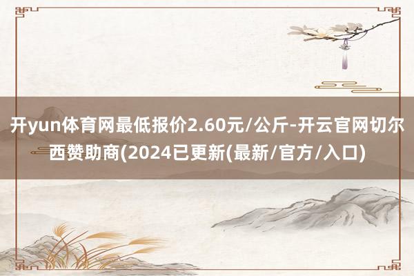 开yun体育网最低报价2.60元/公斤-开云官网切尔西赞助商(2024已更新(最新/官方/入口)