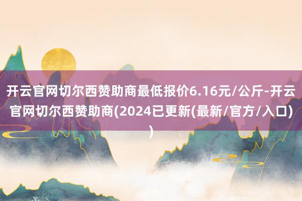 开云官网切尔西赞助商最低报价6.16元/公斤-开云官网切尔西赞助商(2024已更新(最新/官方/入口)