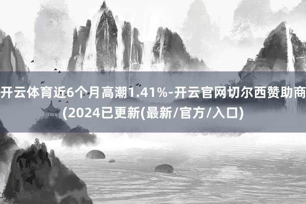 开云体育近6个月高潮1.41%-开云官网切尔西赞助商(2024已更新(最新/官方/入口)