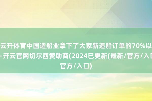 云开体育中国造船业拿下了大家新造船订单的70%以上-开云官网切尔西赞助商(2024已更新(最新/官方/入口)