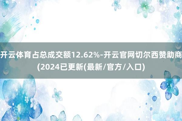 开云体育占总成交额12.62%-开云官网切尔西赞助商(2024已更新(最新/官方/入口)