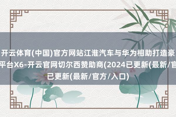 开云体育(中国)官方网站江淮汽车与华为相助打造豪华新动力平台X6-开云官网切尔西赞助商(2024已更新(最新/官方/入口)