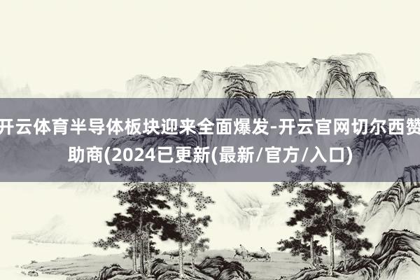 开云体育半导体板块迎来全面爆发-开云官网切尔西赞助商(2024已更新(最新/官方/入口)