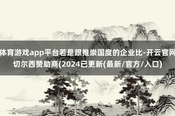 体育游戏app平台若是跟推崇国度的企业比-开云官网切尔西赞助商(2024已更新(最新/官方/入口)