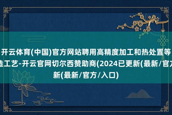 开云体育(中国)官方网站聘用高精度加工和热处置等精密制造工艺-开云官网切尔西赞助商(2024已更新(最新/官方/入口)