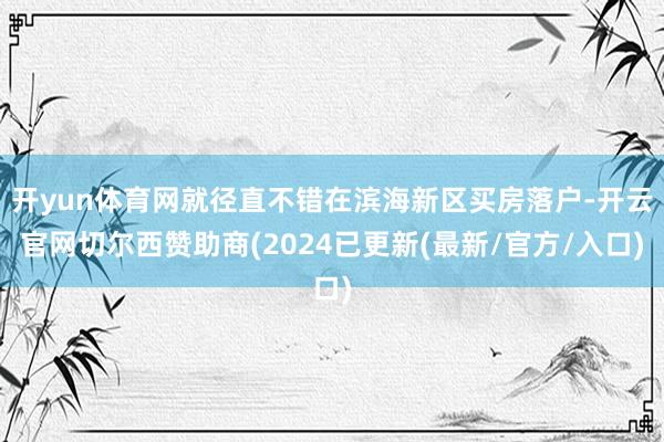 开yun体育网就径直不错在滨海新区买房落户-开云官网切尔西赞助商(2024已更新(最新/官方/入口)