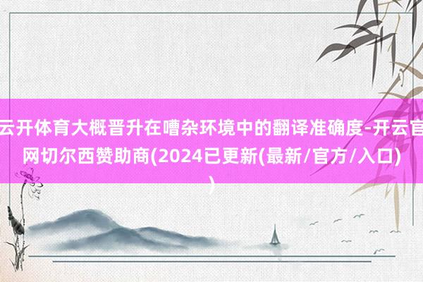 云开体育大概晋升在嘈杂环境中的翻译准确度-开云官网切尔西赞助商(2024已更新(最新/官方/入口)