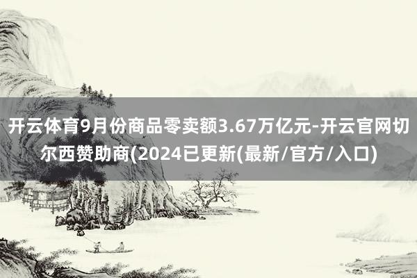 开云体育9月份商品零卖额3.67万亿元-开云官网切尔西赞助商(2024已更新(最新/官方/入口)