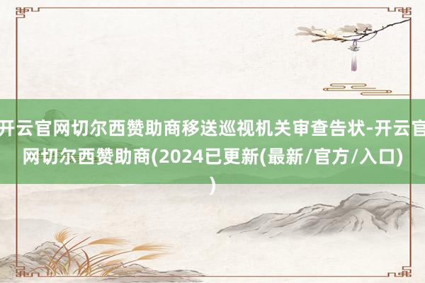 开云官网切尔西赞助商移送巡视机关审查告状-开云官网切尔西赞助商(2024已更新(最新/官方/入口)