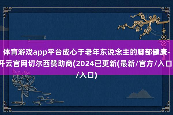 体育游戏app平台成心于老年东说念主的脚部健康-开云官网切尔西赞助商(2024已更新(最新/官方/入口)