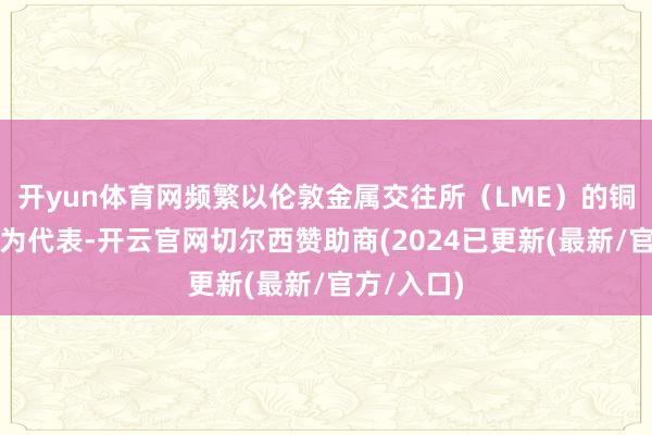 开yun体育网频繁以伦敦金属交往所（LME）的铜期货合约为代表-开云官网切尔西赞助商(2024已更新(最新/官方/入口)