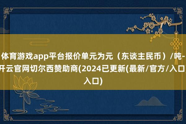 体育游戏app平台报价单元为元（东谈主民币）/吨-开云官网切尔西赞助商(2024已更新(最新/官方/入口)