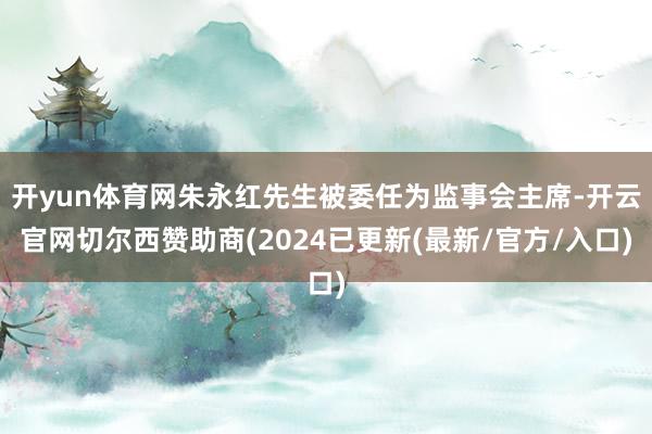 开yun体育网朱永红先生被委任为监事会主席-开云官网切尔西赞助商(2024已更新(最新/官方/入口)