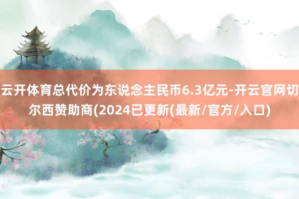 云开体育总代价为东说念主民币6.3亿元-开云官网切尔西赞助商(2024已更新(最新/官方/入口)