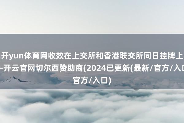 开yun体育网收效在上交所和香港联交所同日挂牌上市-开云官网切尔西赞助商(2024已更新(最新/官方/入口)