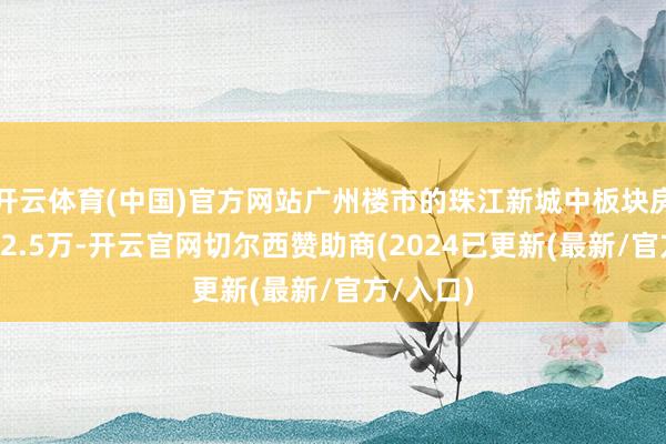 开云体育(中国)官方网站广州楼市的珠江新城中板块房价是在12.5万-开云官网切尔西赞助商(2024已更新(最新/官方/入口)