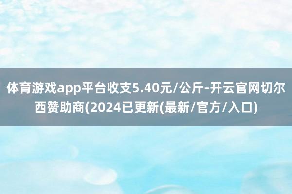 体育游戏app平台收支5.40元/公斤-开云官网切尔西赞助商(2024已更新(最新/官方/入口)