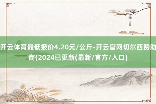 开云体育最低报价4.20元/公斤-开云官网切尔西赞助商(2024已更新(最新/官方/入口)