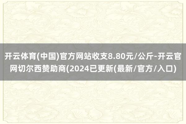 开云体育(中国)官方网站收支8.80元/公斤-开云官网切尔西赞助商(2024已更新(最新/官方/入口)