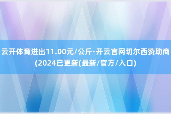 云开体育进出11.00元/公斤-开云官网切尔西赞助商(2024已更新(最新/官方/入口)