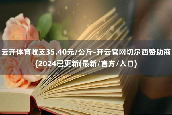 云开体育收支35.40元/公斤-开云官网切尔西赞助商(2024已更新(最新/官方/入口)