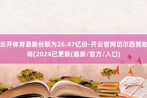 云开体育最新份额为26.47亿份-开云官网切尔西赞助商(2024已更新(最新/官方/入口)