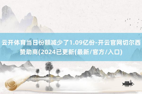 云开体育当日份额减少了1.09亿份-开云官网切尔西赞助商(2024已更新(最新/官方/入口)