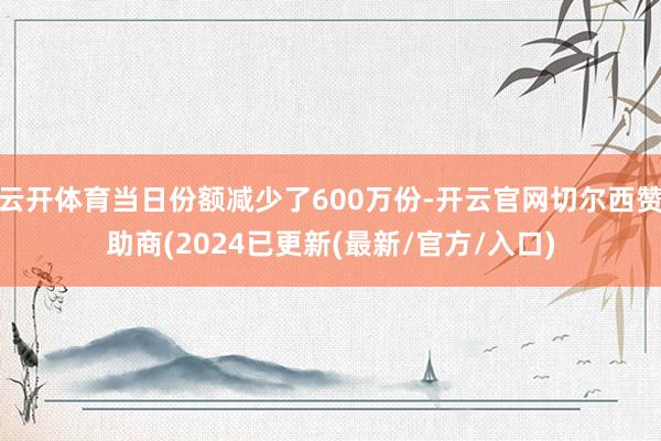 云开体育当日份额减少了600万份-开云官网切尔西赞助商(2024已更新(最新/官方/入口)