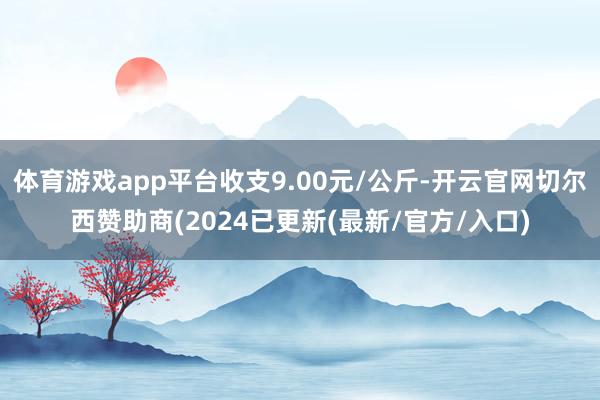 体育游戏app平台收支9.00元/公斤-开云官网切尔西赞助商(2024已更新(最新/官方/入口)