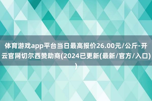 体育游戏app平台当日最高报价26.00元/公斤-开云官网切尔西赞助商(2024已更新(最新/官方/入口)