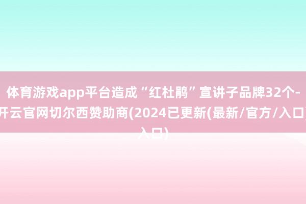 体育游戏app平台造成“红杜鹃”宣讲子品牌32个-开云官网切尔西赞助商(2024已更新(最新/官方/入口)