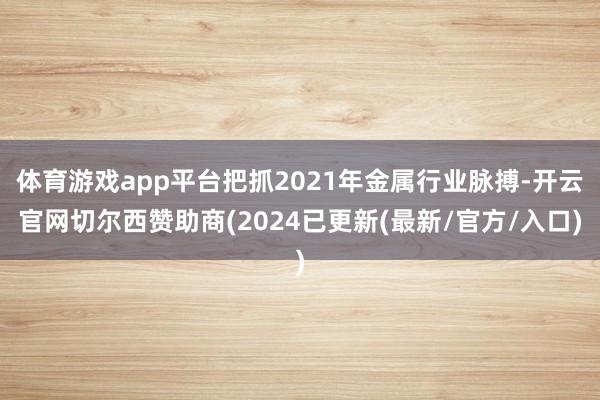 体育游戏app平台把抓2021年金属行业脉搏-开云官网切尔西赞助商(2024已更新(最新/官方/入口)