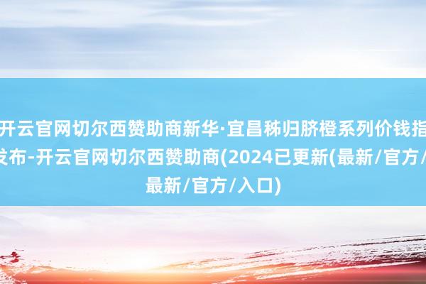 开云官网切尔西赞助商新华·宜昌秭归脐橙系列价钱指数的发布-开云官网切尔西赞助商(2024已更新(最新/官方/入口)