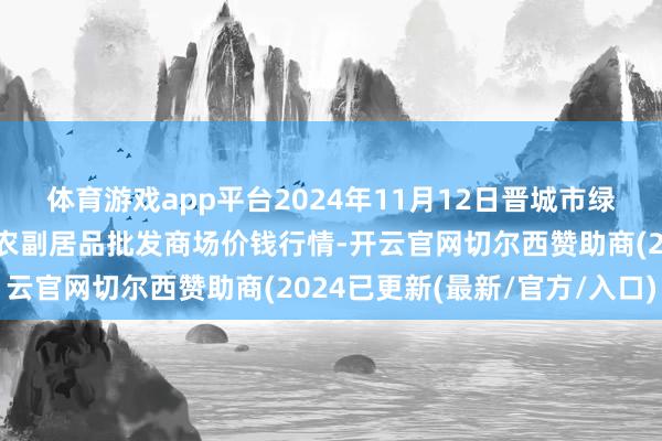 体育游戏app平台2024年11月12日晋城市绿盛农工商实业有限公司农副居品批发商场价钱行情-开云官网切尔西赞助商(2024已更新(最新/官方/入口)