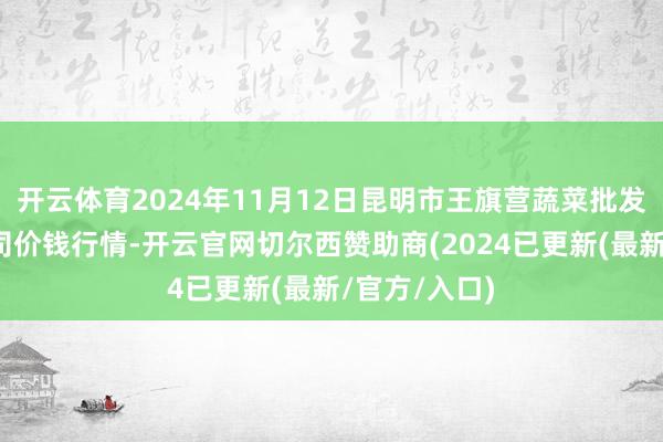 开云体育2024年11月12日昆明市王旗营蔬菜批发商场有限公司价钱行情-开云官网切尔西赞助商(2024已更新(最新/官方/入口)