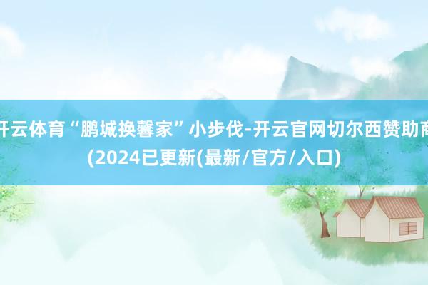 开云体育“鹏城换馨家”小步伐-开云官网切尔西赞助商(2024已更新(最新/官方/入口)