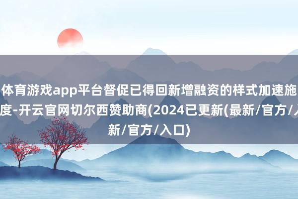 体育游戏app平台督促已得回新增融资的样式加速施工程度-开云官网切尔西赞助商(2024已更新(最新/官方/入口)