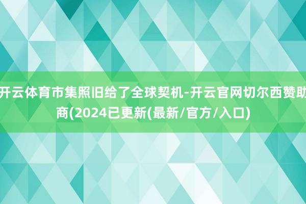 开云体育市集照旧给了全球契机-开云官网切尔西赞助商(2024已更新(最新/官方/入口)