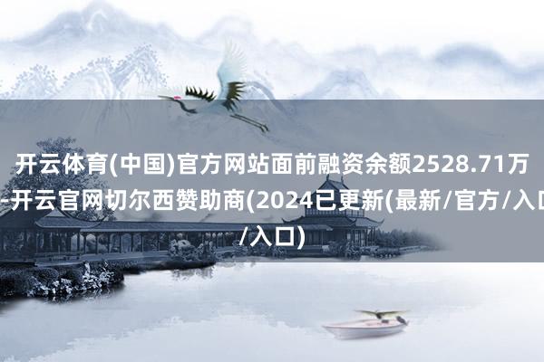 开云体育(中国)官方网站面前融资余额2528.71万元-开云官网切尔西赞助商(2024已更新(最新/官方/入口)