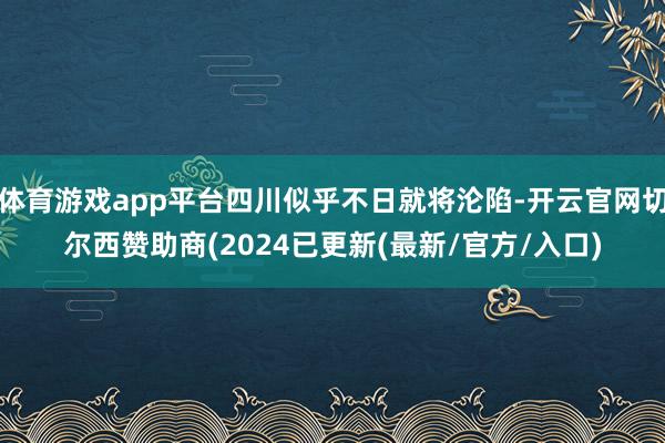 体育游戏app平台四川似乎不日就将沦陷-开云官网切尔西赞助商(2024已更新(最新/官方/入口)