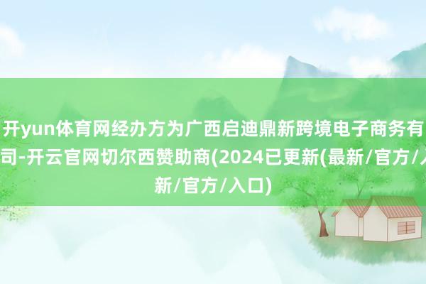 开yun体育网经办方为广西启迪鼎新跨境电子商务有限公司-开云官网切尔西赞助商(2024已更新(最新/官方/入口)