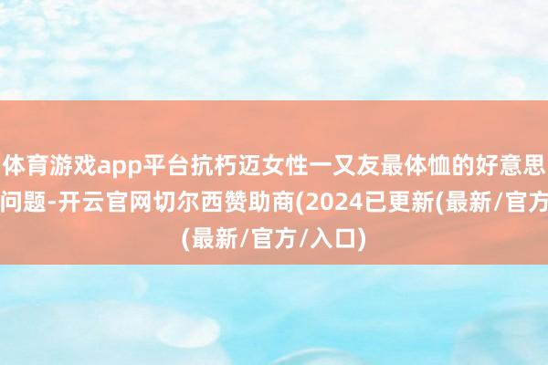 体育游戏app平台抗朽迈女性一又友最体恤的好意思容养颜问题-开云官网切尔西赞助商(2024已更新(最新/官方/入口)