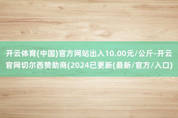 开云体育(中国)官方网站出入10.00元/公斤-开云官网切尔西赞助商(2024已更新(最新/官方/入口)